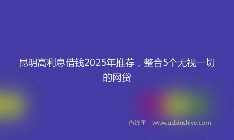 昆明高利息借钱2025年推荐，整合5个无视一切的网贷
