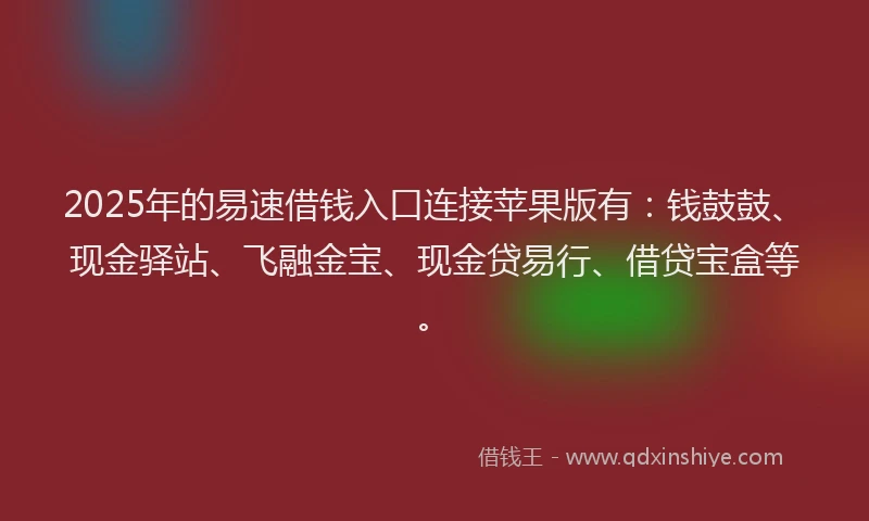 2025年的易速借钱入口连接苹果版有：钱鼓鼓、现金驿站、飞融金宝、现金贷易行、借贷宝盒等。
