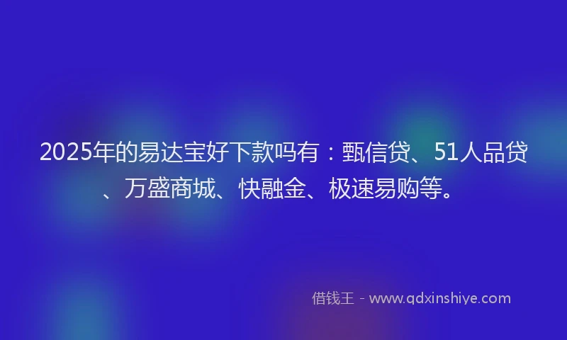 2025年的易达宝好下款吗有：甄信贷、51人品贷、万盛商城、快融金、极速易购等。