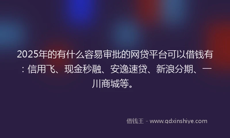 2025年的有什么容易审批的网贷平台可以借钱有：信用飞、现金秒融、安逸速贷、新浪分期、一川商城等。