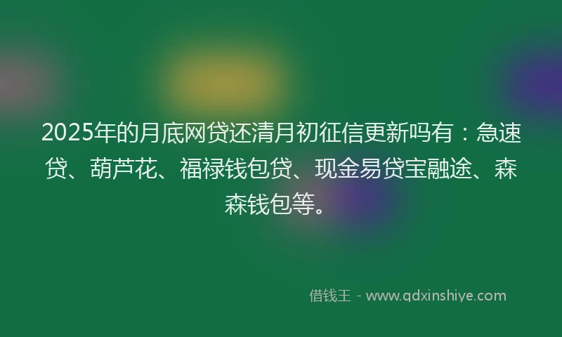2025年的月底网贷还清月初征信更新吗有：急速贷、葫芦花、福禄钱包贷、现金易贷宝融途、森森钱包等。