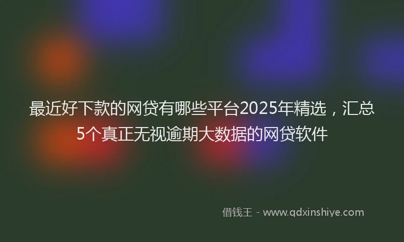 最近好下款的网贷有哪些平台2025年精选，汇总5个真正无视逾期大数据的网贷软件