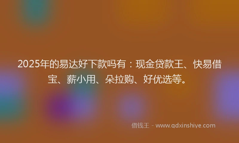 2025年的易达好下款吗有：现金贷款王、快易借宝、薪小用、朵拉购、好优选等。