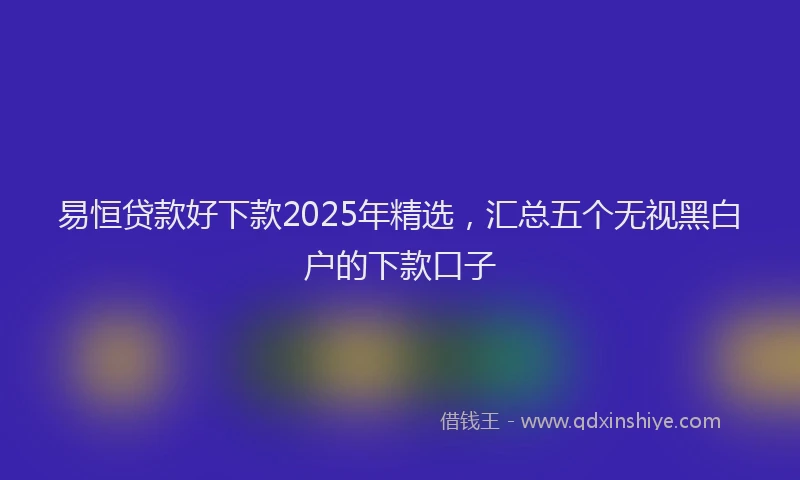易恒贷款好下款2025年精选，汇总五个无视黑白户的下款口子
