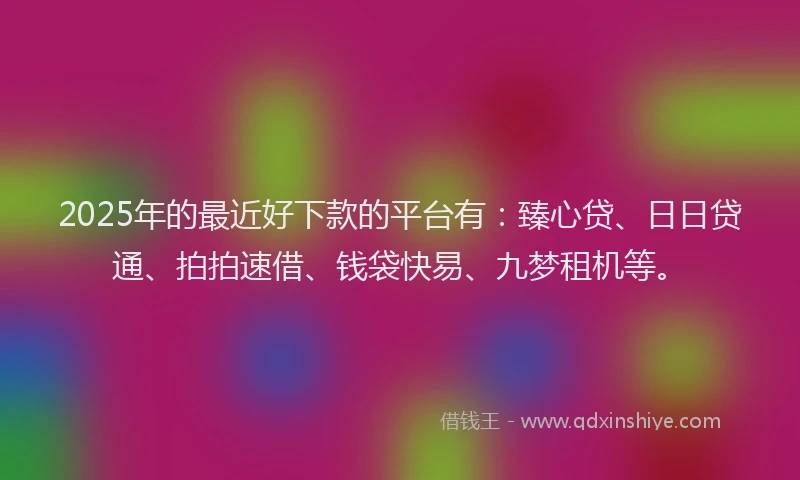 2025年的最近好下款的平台有：臻心贷、日日贷通、拍拍速借、钱袋快易、九梦租机等。