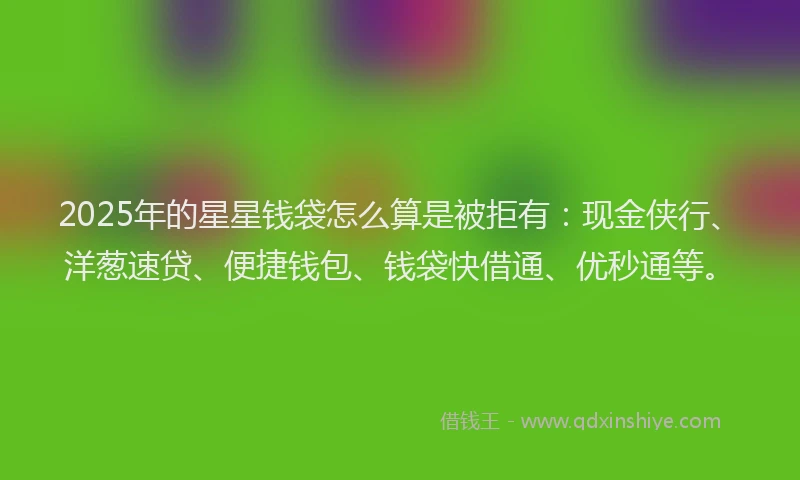 2025年的星星钱袋怎么算是被拒有：现金侠行、洋葱速贷、便捷钱包、钱袋快借通、优秒通等。