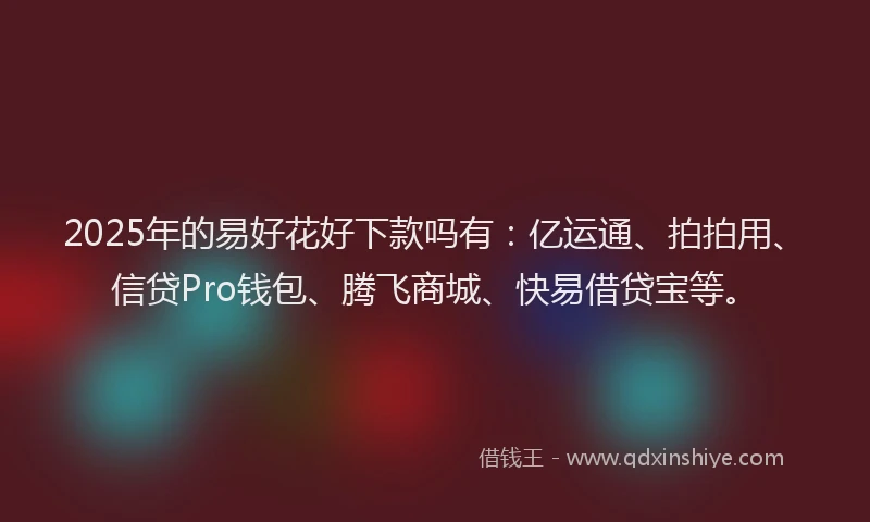 2025年的易好花好下款吗有：亿运通、拍拍用、信贷Pro钱包、腾飞商城、快易借贷宝等。