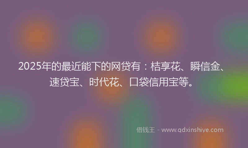 2025年的最近能下的网贷有：桔享花、瞬信金、速贷宝、时代花、口袋信用宝等。