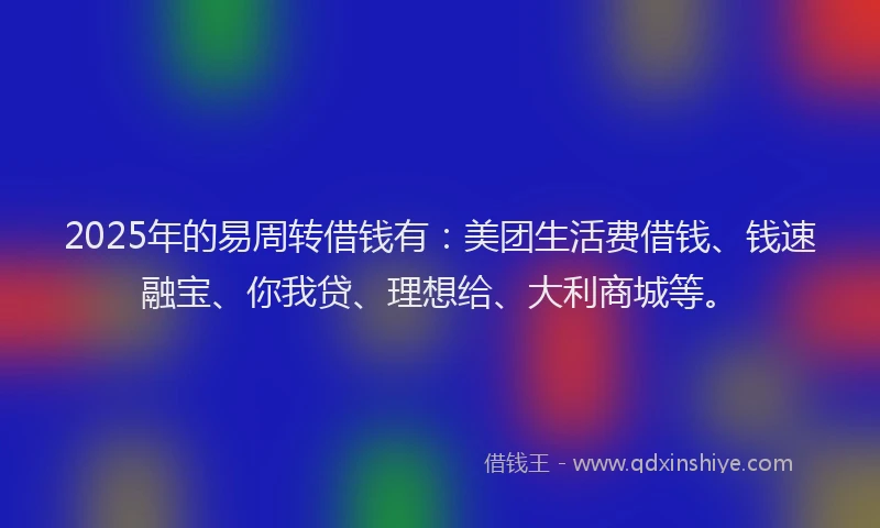 2025年的易周转借钱有：美团生活费借钱、钱速融宝、你我贷、理想给、大利商城等。