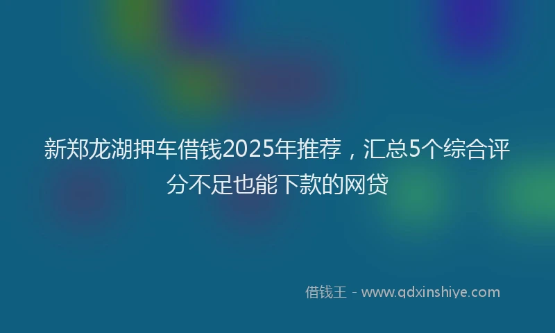 新郑龙湖押车借钱2025年推荐，汇总5个综合评分不足也能下款的网贷