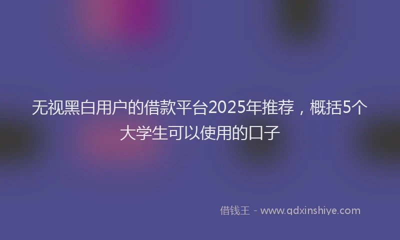 无视黑白用户的借款平台2025年推荐，概括5个大学生可以使用的口子