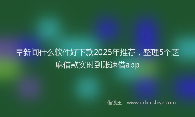 早新闻什么软件好下款2025年推荐，整理5个芝麻借款实时到账速借app