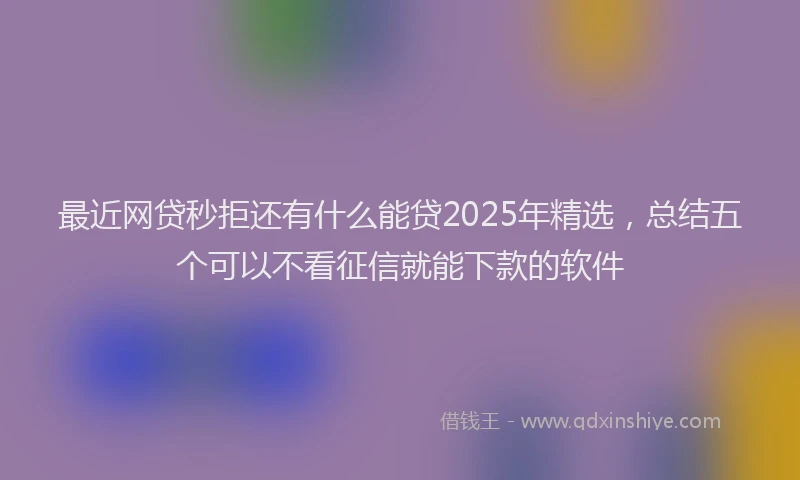 最近网贷秒拒还有什么能贷2025年精选，总结五个可以不看征信就能下款的软件