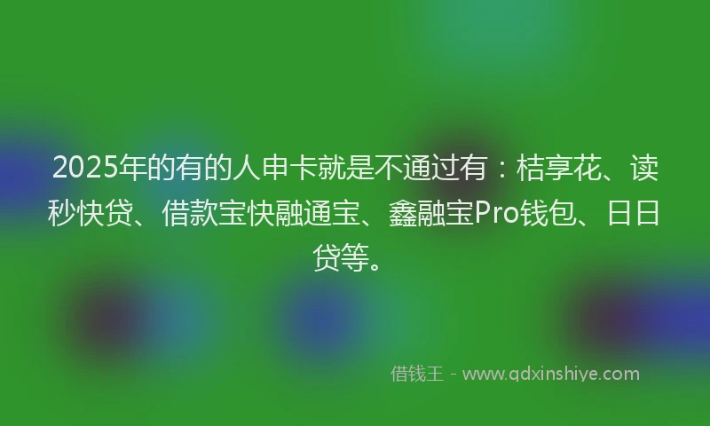 2025年的有的人申卡就是不通过有：桔享花、读秒快贷、借款宝快融通宝、鑫融宝Pro钱包、日日贷等。