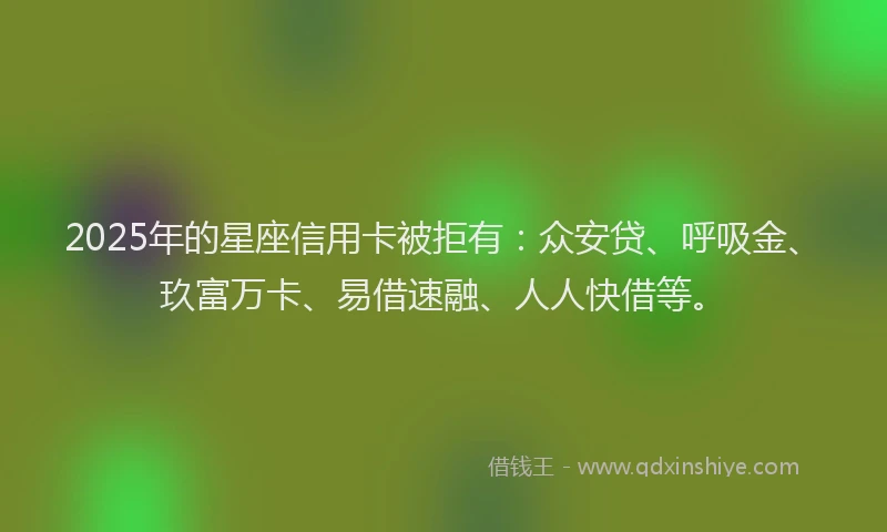 2025年的星座信用卡被拒有：众安贷、呼吸金、玖富万卡、易借速融、人人快借等。