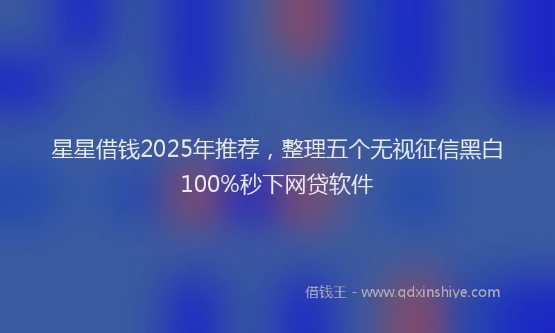 星星借钱2025年推荐，整理五个无视征信黑白100%秒下网贷软件