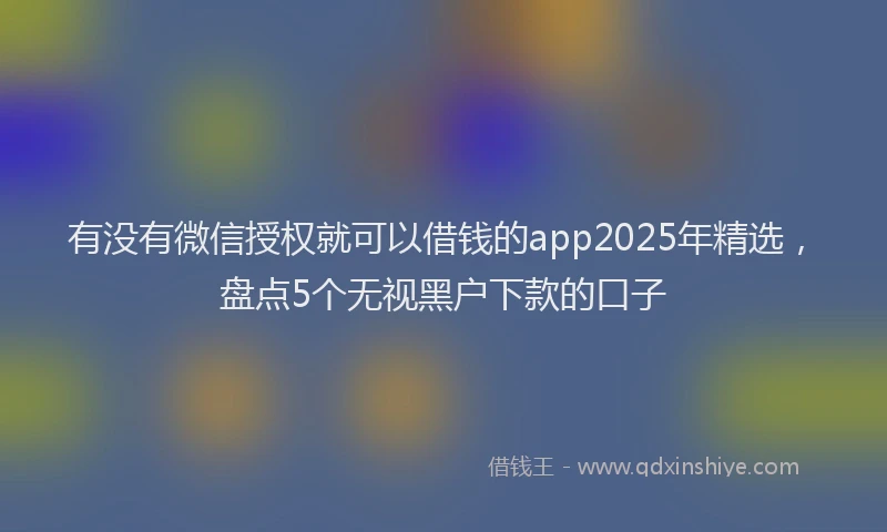 有没有微信授权就可以借钱的app2025年精选，盘点5个无视黑户下款的口子