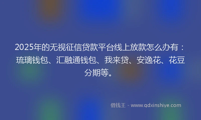 2025年的无视征信贷款平台线上放款怎么办有：琉璃钱包、汇融通钱包、我来贷、安逸花、花豆分期等。