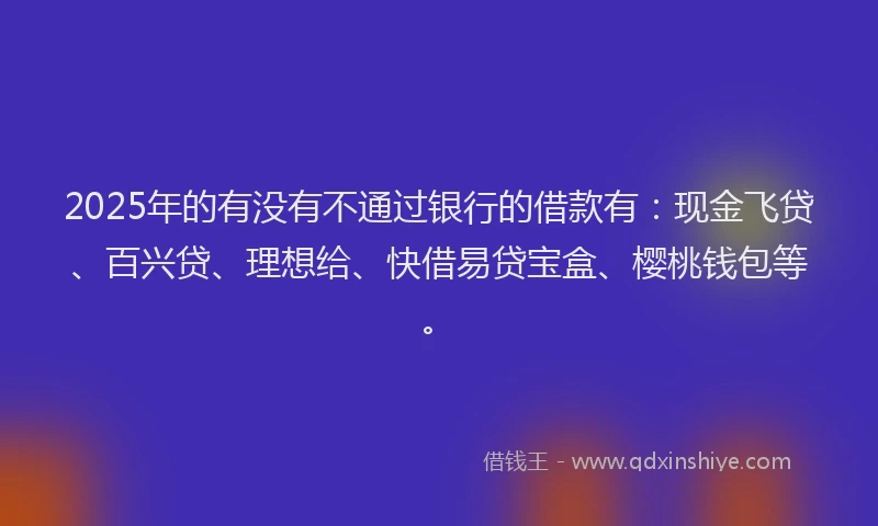 2025年的有没有不通过银行的借款有：现金飞贷、百兴贷、理想给、快借易贷宝盒、樱桃钱包等。