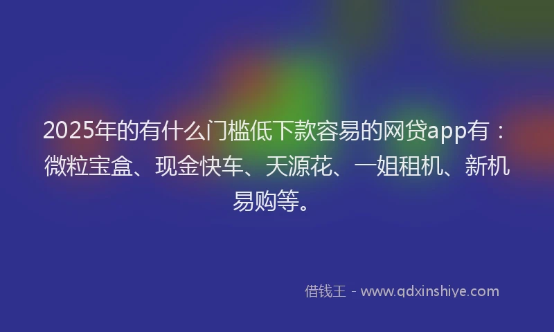 2025年的有什么门槛低下款容易的网贷app有：微粒宝盒、现金快车、天源花、一姐租机、新机易购等。