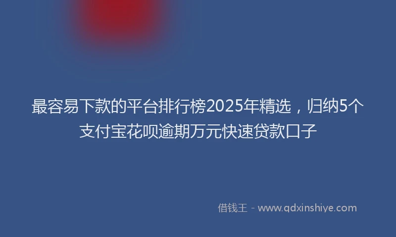 最容易下款的平台排行榜2025年精选，归纳5个支付宝花呗逾期万元快速贷款口子