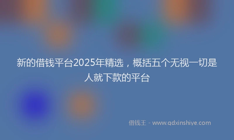 新的借钱平台2025年精选，概括五个无视一切是人就下款的平台