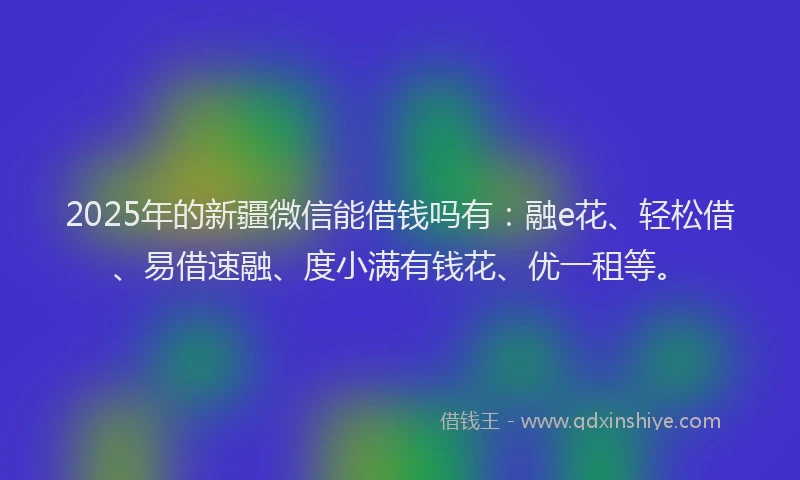2025年的新疆微信能借钱吗有：融e花、轻松借、易借速融、度小满有钱花、优一租等。