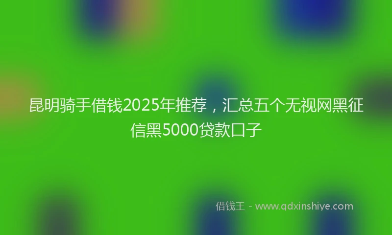 昆明骑手借钱2025年推荐，汇总五个无视网黑征信黑5000贷款口子