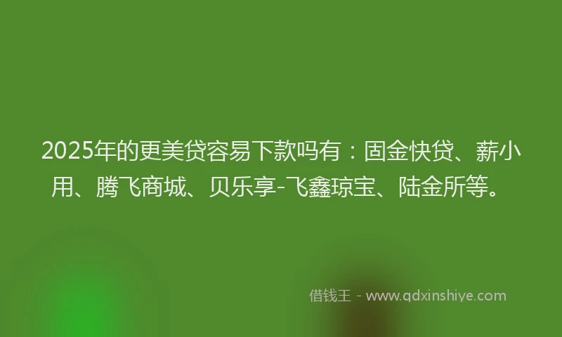 2025年的更美贷容易下款吗有：固金快贷、薪小用、腾飞商城、贝乐享-飞鑫琼宝、陆金所等。