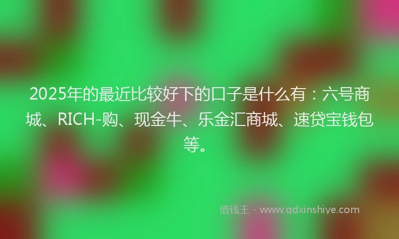 2025年的最近比较好下的口子是什么有：六号商城、RICH-购、现金牛、乐金汇商城、速贷宝钱包等。