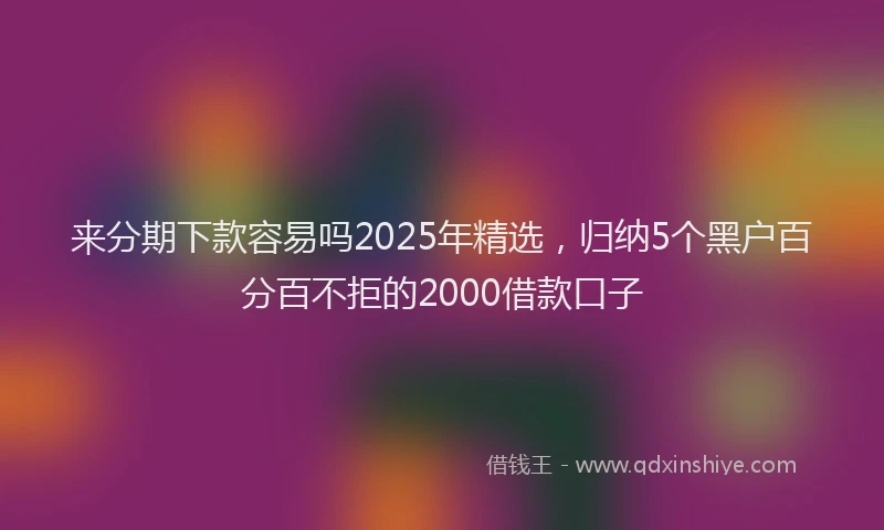 来分期下款容易吗2025年精选，归纳5个黑户百分百不拒的2000借款口子