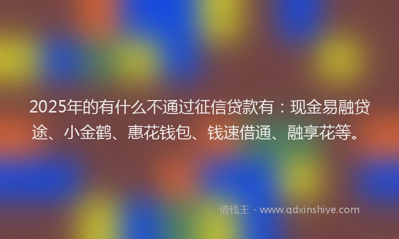 2025年的有什么不通过征信贷款有：现金易融贷途、小金鹤、惠花钱包、钱速借通、融享花等。