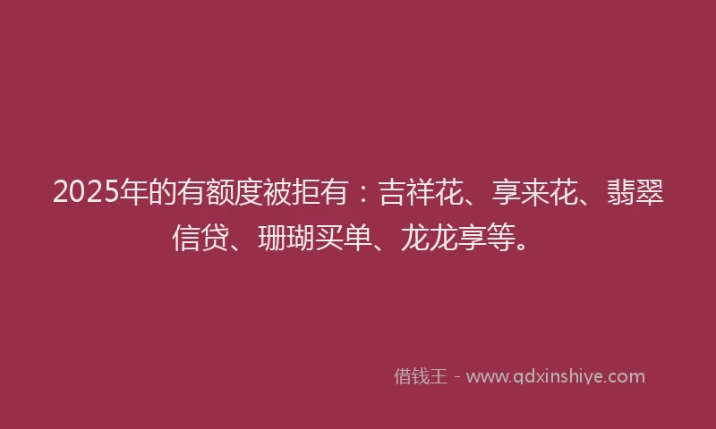 2025年的有额度被拒有：吉祥花、享来花、翡翠信贷、珊瑚买单、龙龙享等。