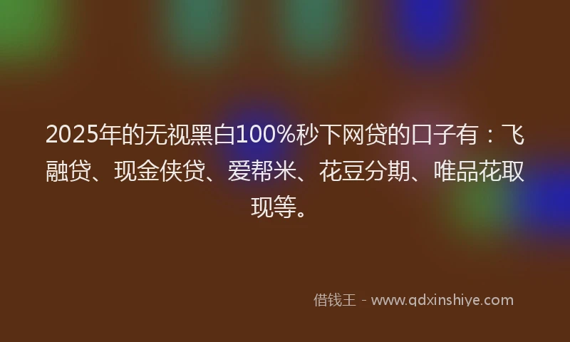 2025年的无视黑白100%秒下网贷的口子有：飞融贷、现金侠贷、爱帮米、花豆分期、唯品花取现等。
