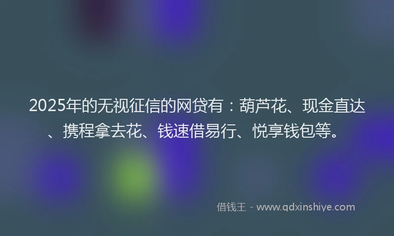 2025年的无视征信的网贷有：葫芦花、现金直达、携程拿去花、钱速借易行、悦享钱包等。