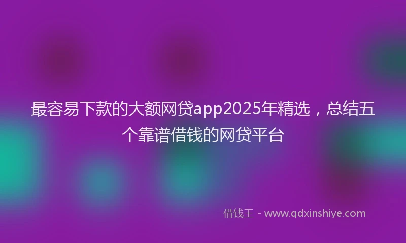 最容易下款的大额网贷app2025年精选，总结五个靠谱借钱的网贷平台