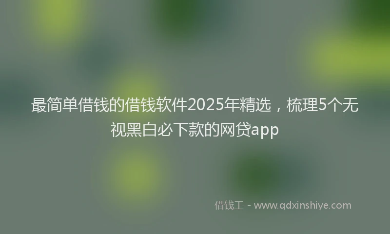 最简单借钱的借钱软件2025年精选，梳理5个无视黑白必下款的网贷app