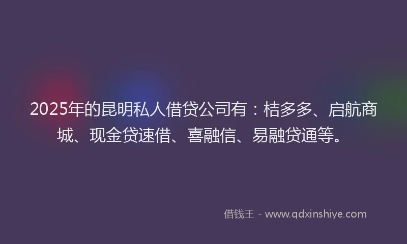 2025年的昆明私人借贷公司有：桔多多、启航商城、现金贷速借、喜融信、易融贷通等。