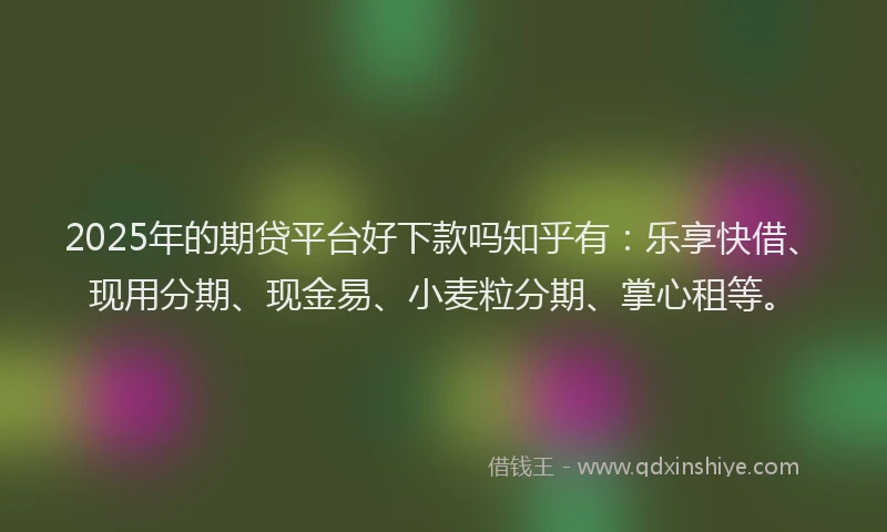 2025年的期贷平台好下款吗知乎有：乐享快借、现用分期、现金易、小麦粒分期、掌心租等。