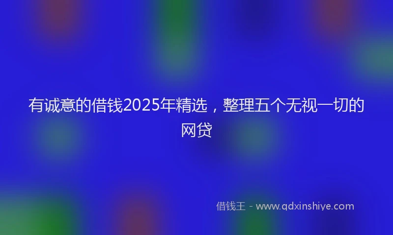 有诚意的借钱2025年精选，整理五个无视一切的网贷