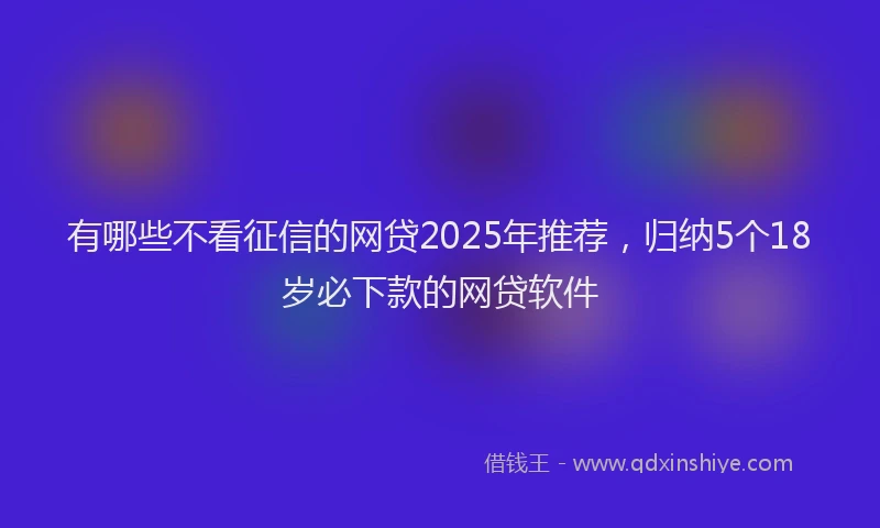 有哪些不看征信的网贷2025年推荐，归纳5个18岁必下款的网贷软件