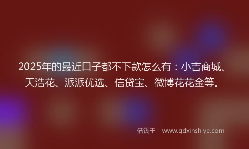 2025年的最近口子都不下款怎么有：小吉商城、天浩花、派派优选、信贷宝、微博花花金等。