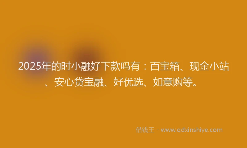 2025年的时小融好下款吗有：百宝箱、现金小站、安心贷宝融、好优选、如意购等。