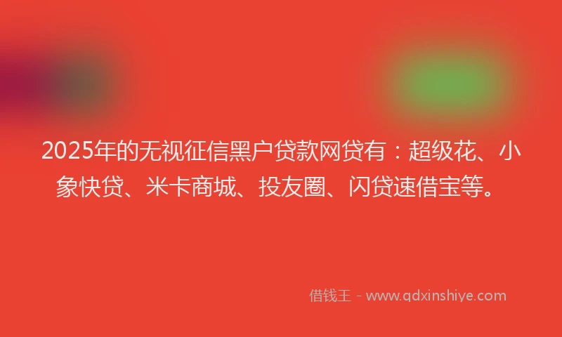 2025年的无视征信黑户贷款网贷有：超级花、小象快贷、米卡商城、投友圈、闪贷速借宝等。