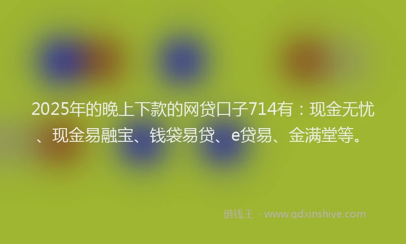 2025年的晚上下款的网贷口子714有：现金无忧、现金易融宝、钱袋易贷、e贷易、金满堂等。