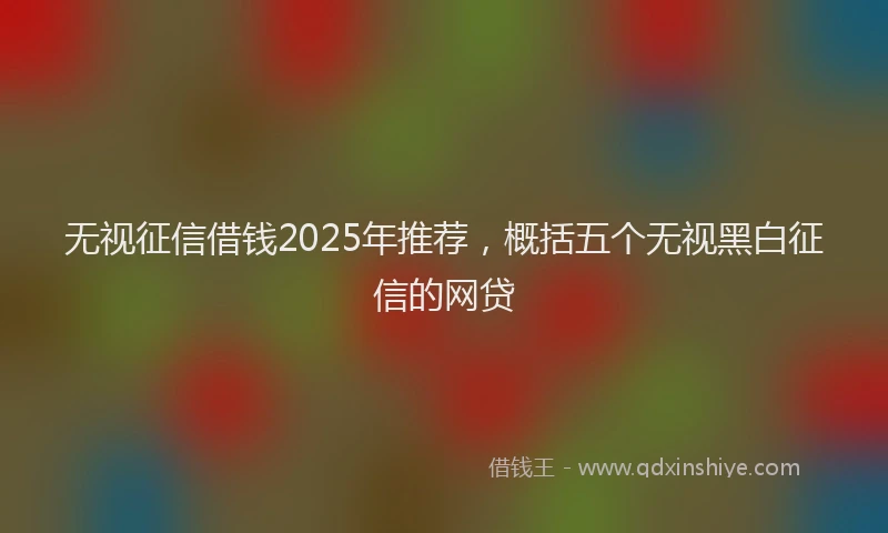无视征信借钱2025年推荐，概括五个无视黑白征信的网贷