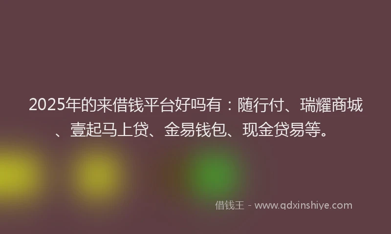 2025年的来借钱平台好吗有：随行付、瑞耀商城、壹起马上贷、金易钱包、现金贷易等。