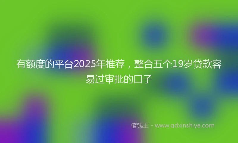 有额度的平台2025年推荐，整合五个19岁贷款容易过审批的口子