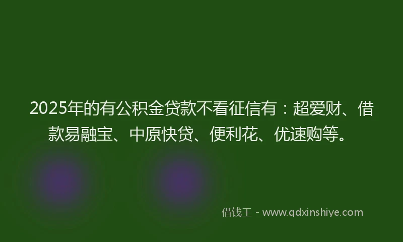 2025年的有公积金贷款不看征信有：超爱财、借款易融宝、中原快贷、便利花、优速购等。