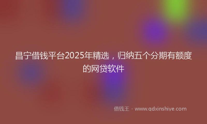 昌宁借钱平台2025年精选，归纳五个分期有额度的网贷软件